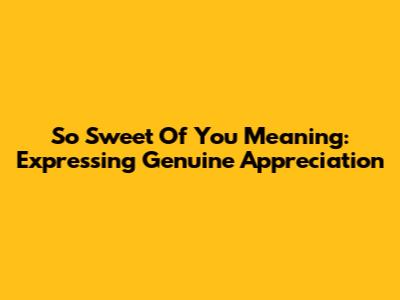 "So Sweet Of You" Meaning: Expressing Genuine Appreciation