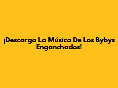 ¡Descarga La Música De Los Bybys Enganchados!