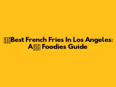 🍟Best French Fries In Los Angeles: A🍟 Foodie's Guide