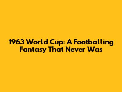 1963 World Cup: A Footballing Fantasy That Never Was