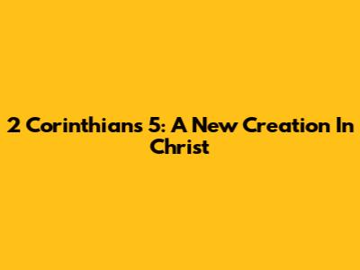 2 Corinthians 5: A New Creation In Christ