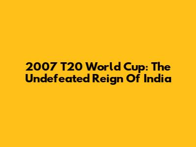 2007 T20 World Cup: The Undefeated Reign Of India