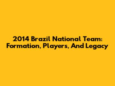 2014 Brazil National Team: Formation, Players, And Legacy