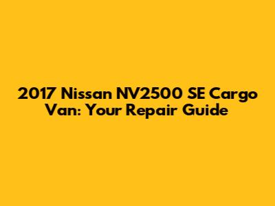 2017 Nissan NV2500 SE Cargo Van: Your Repair Guide