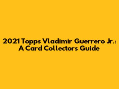 2021 Topps Vladimir Guerrero Jr.: A Card Collector's Guide