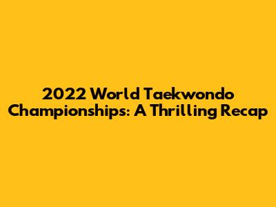 2022 World Taekwondo Championships: A Thrilling Recap