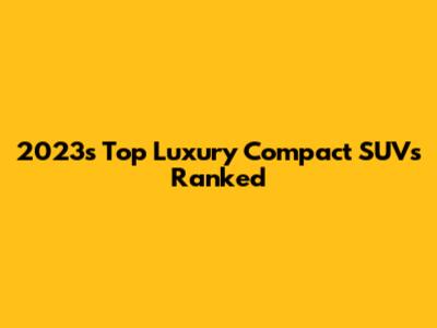 2023's Top Luxury Compact SUVs Ranked