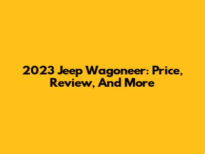 2023 Jeep Wagoneer: Price, Review, And More