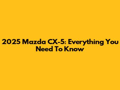 2025 Mazda CX-5: Everything You Need To Know
