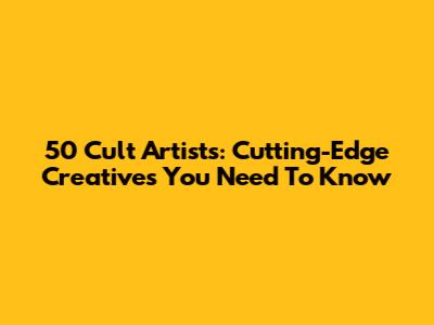 50 Cult Artists: Cutting-Edge Creatives You Need To Know