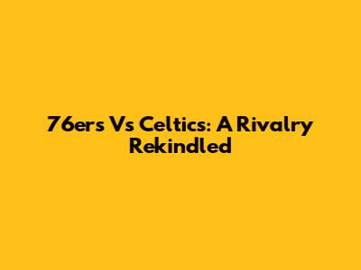 76ers Vs Celtics: A Rivalry Rekindled