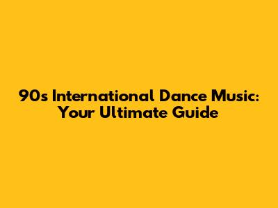 90s International Dance Music: Your Ultimate Guide
