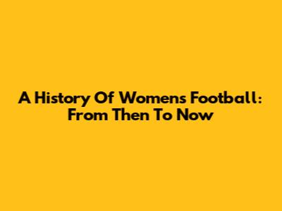 A History Of Women's Football: From Then To Now