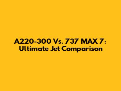 A220-300 Vs. 737 MAX 7: Ultimate Jet Comparison