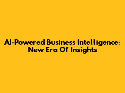 AI-Powered Business Intelligence: New Era Of Insights