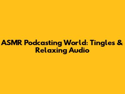 ASMR Podcasting World: Tingles & Relaxing Audio