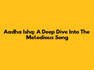 Aadha Ishq: A Deep Dive Into The Melodious Song