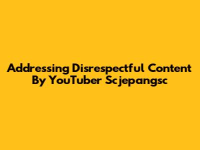 Addressing Disrespectful Content By YouTuber Scjepangsc