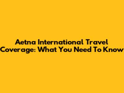 Aetna International Travel Coverage: What You Need To Know