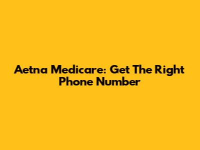 Aetna Medicare: Get The Right Phone Number