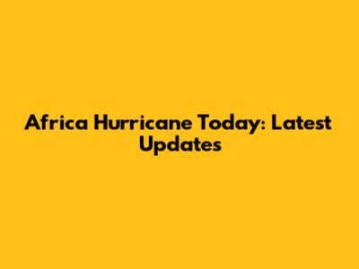 Africa Hurricane Today: Latest Updates
