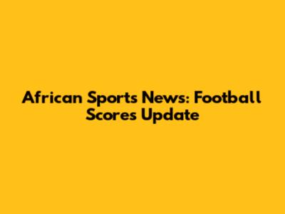 African Sports News: Football Scores Update