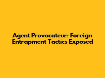 Agent Provocateur: Foreign Entrapment Tactics Exposed