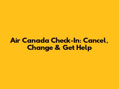 Air Canada Check-In: Cancel, Change & Get Help