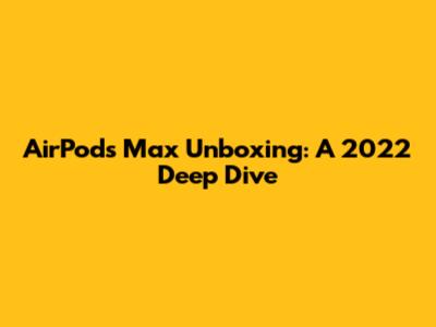 AirPods Max Unboxing: A 2022 Deep Dive