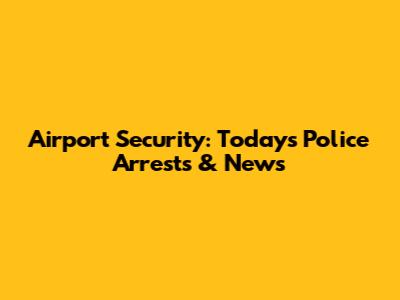 Airport Security: Today's Police Arrests & News