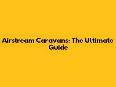 Airstream Caravans: The Ultimate Guide