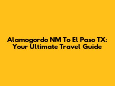 Alamogordo NM To El Paso TX: Your Ultimate Travel Guide