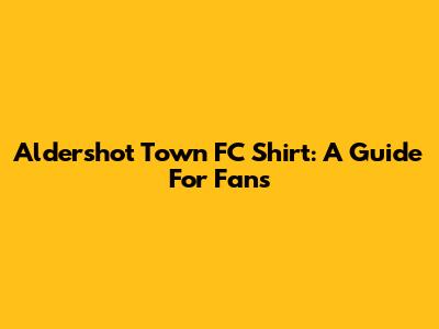 Aldershot Town FC Shirt: A Guide For Fans