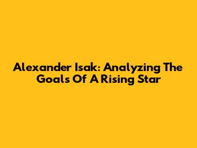 Alexander Isak: Analyzing The Goals Of A Rising Star