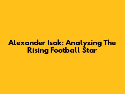 Alexander Isak: Analyzing The Rising Football Star