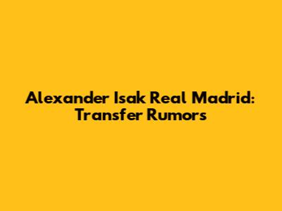 Alexander Isak Real Madrid: Transfer Rumors