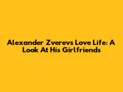 Alexander Zverev's Love Life: A Look At His Girlfriends