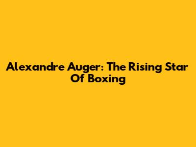 Alexandre Auger: The Rising Star Of Boxing