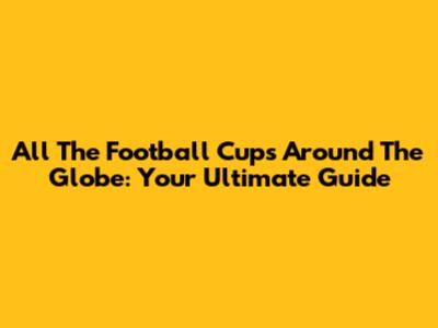 All The Football Cups Around The Globe: Your Ultimate Guide