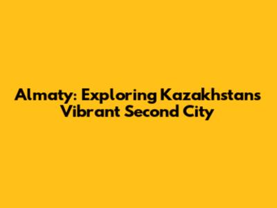 Almaty: Exploring Kazakhstan's Vibrant Second City