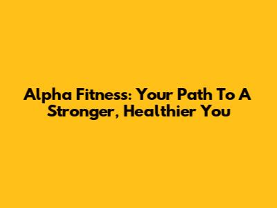 Alpha Fitness: Your Path To A Stronger, Healthier You