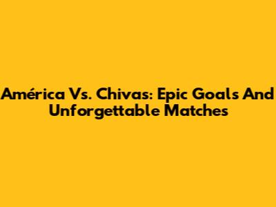 América Vs. Chivas: Epic Goals And Unforgettable Matches