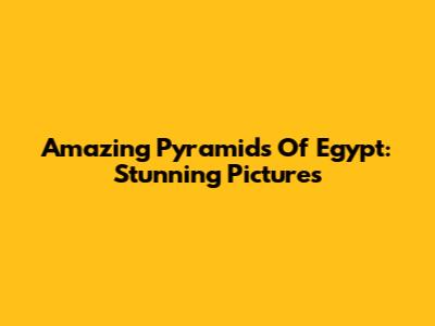 Amazing Pyramids Of Egypt: Stunning Pictures