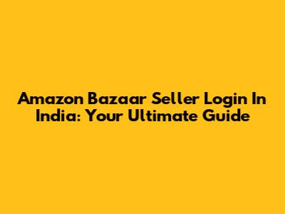 Amazon Bazaar Seller Login In India: Your Ultimate Guide