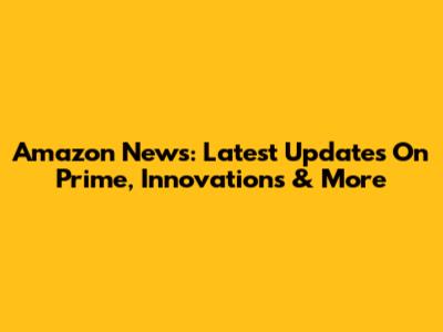 Amazon News: Latest Updates On Prime, Innovations & More