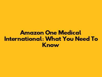 Amazon One Medical International: What You Need To Know