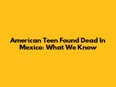 American Teen Found Dead In Mexico: What We Know