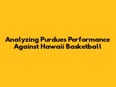 Analyzing Purdue's Performance Against Hawaii Basketball