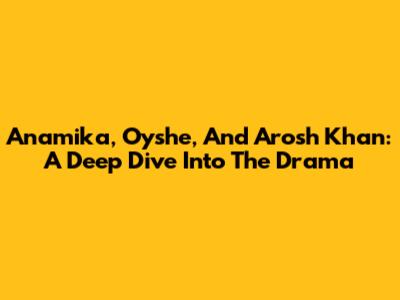 Anamika, Oyshe, And Arosh Khan: A Deep Dive Into The Drama