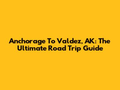 Anchorage To Valdez, AK: The Ultimate Road Trip Guide